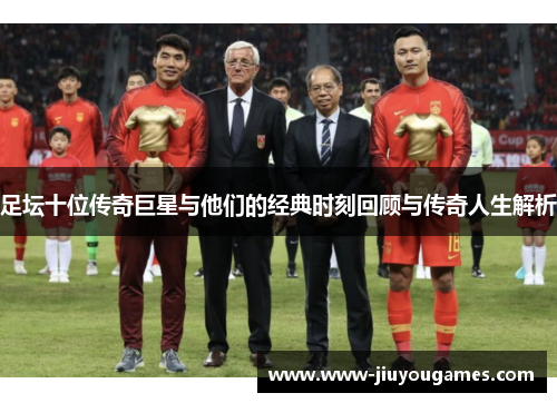 足坛十位传奇巨星与他们的经典时刻回顾与传奇人生解析