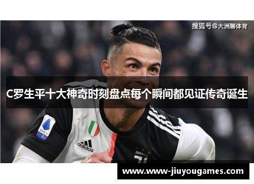 C罗生平十大神奇时刻盘点每个瞬间都见证传奇诞生
