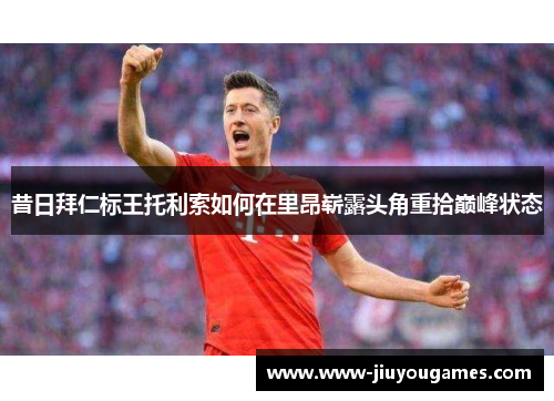 昔日拜仁标王托利索如何在里昂崭露头角重拾巅峰状态