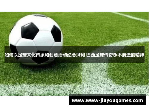 如何以足球文化传承和创意活动纪念贝利 巴西足球传奇永不消逝的精神