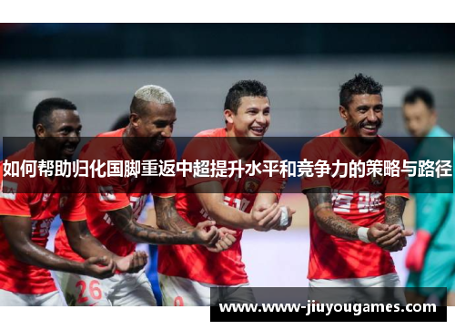 如何帮助归化国脚重返中超提升水平和竞争力的策略与路径