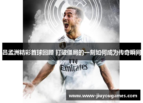 吕孟洲精彩首球回顾 打破僵局的一刻如何成为传奇瞬间