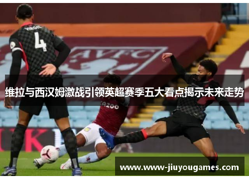 维拉与西汉姆激战引领英超赛季五大看点揭示未来走势