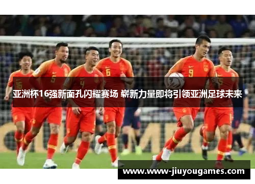 亚洲杯16强新面孔闪耀赛场 崭新力量即将引领亚洲足球未来