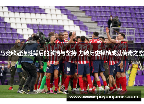 马竞欧冠连胜背后的激情与坚持 力破历史桎梏成就传奇之路