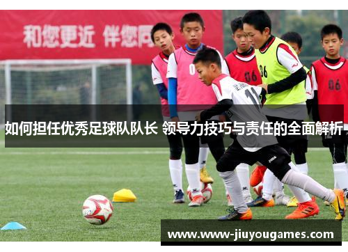如何担任优秀足球队队长 领导力技巧与责任的全面解析