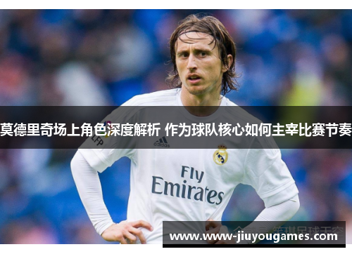 莫德里奇场上角色深度解析 作为球队核心如何主宰比赛节奏